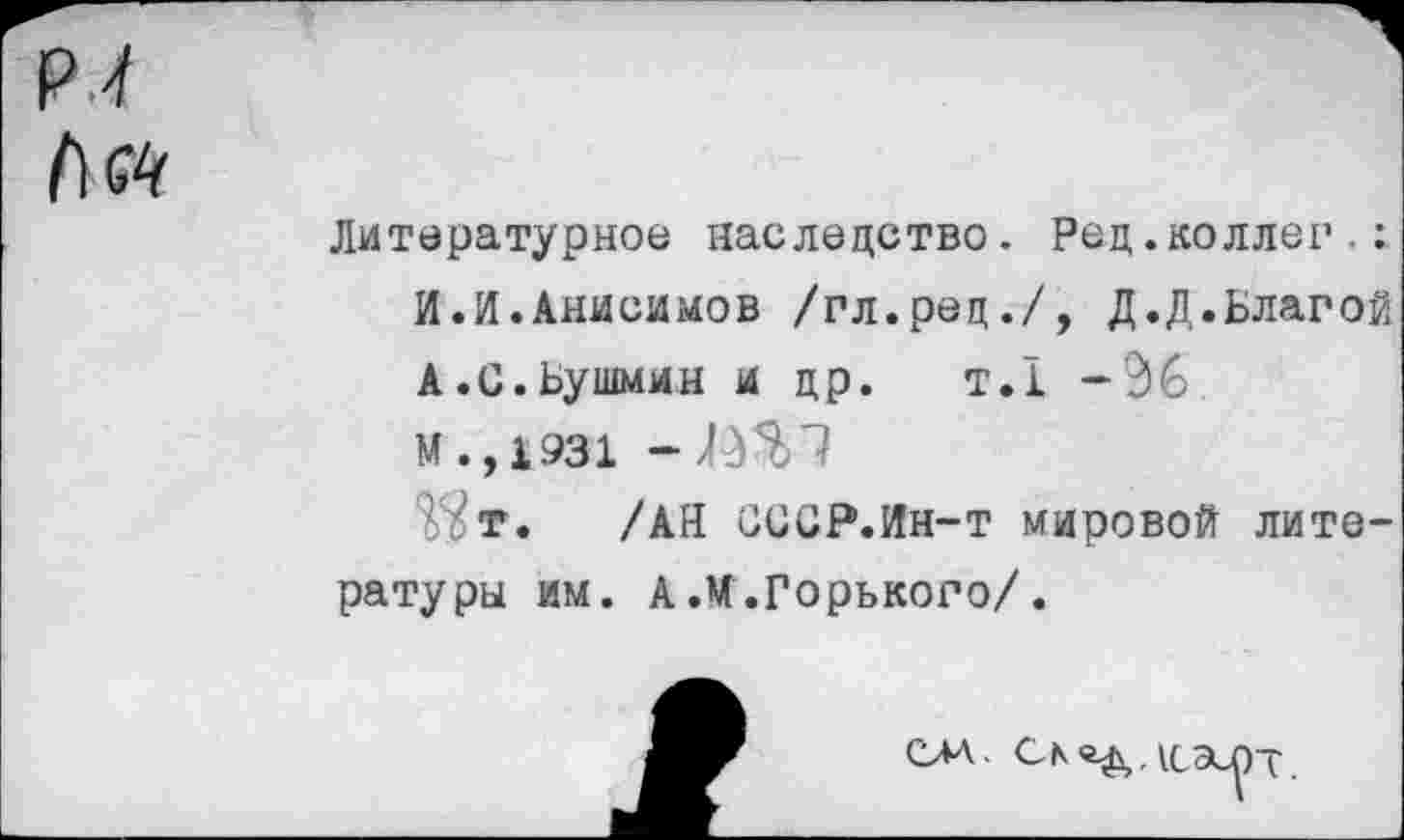 ﻿Лй
Литературное наследство. Рец.коллег.: И.И.Анисимов /гл.ред./, Д.Д.Благой А.С.Бушмин и др. т.1 -96 М.,1931 -ЙЗП
т. /АН ОССР.Ин-т мировой литературы им. А.М.Горького/.
САД.